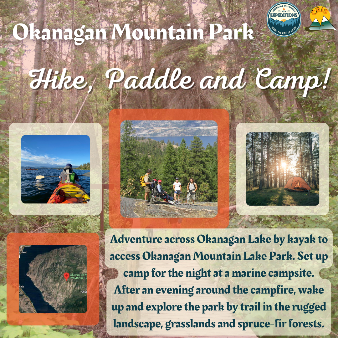 Promotional Image for Accessible Wilderness Expeditions’ Okanagan Mountain Park Paddle, Hike and Camp. There are four images. The first is taken from an orange tandem Kayak of the person in the front seat. They are on the water facing away from the camera with their paddle parallel to the water. The next photo is of four people on a ridge in Okanagan Mountain park; one person is seated in a trail rider. The next image is a tent in the forrest at sunrise with the sun behind trees. The final image is a Google Maps satellite view of Okanagan Mountain Park. The text reads “Adventure across Okanagan Lake by kayak to access Okanagan Mountain Lake Park. Set up camp for the night at a marine campsite. After an evening around the campfire, wake up and explore the park by trail in the rugged landscape, grasslands and spruce-fir forests.”
